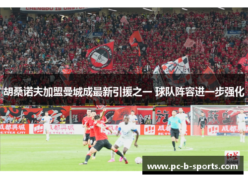 胡桑诺夫加盟曼城成最新引援之一 球队阵容进一步强化 胡桑诺夫加盟曼城成最新引援之一 球队阵容进一步强化