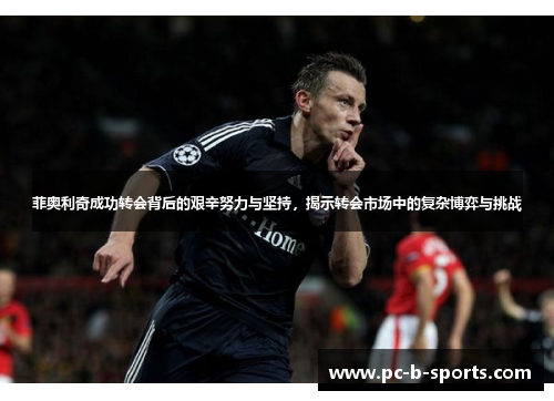 菲奥利奇成功转会背后的艰辛努力与坚持,揭示转会市场中的复杂博弈与挑战 菲奥利奇成功转会背后的艰辛努力与坚持,揭示转会市场中的复杂博弈与挑战