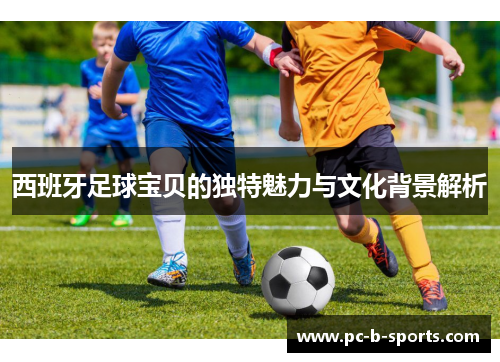 西班牙足球宝贝的独特魅力与文化背景解析