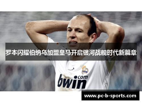 罗本闪耀伯纳乌加盟皇马开启银河战舰时代新篇章