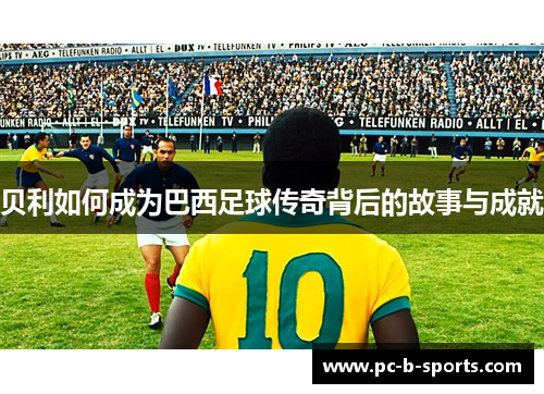 贝利如何成为巴西足球传奇背后的故事与成就